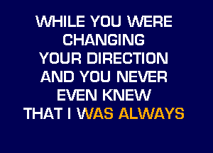 WHILE YOU WERE
CHANGING
YOUR DIRECTION
AND YOU NEVER
EVEN KNEW
THAT I WAS ALWAYS