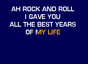 AH ROCK AND ROLL
I GAVE YOU

ALL THE BEST YEARS
OF MY LIFE