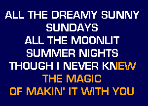 ALL THE DREAMY SUNNY
SUNDAYS
ALL THE MOONLIT
SUMMER NIGHTS
THOUGH I NEVER KNEW
THE MAGIC
0F MAKIM IT WITH YOU