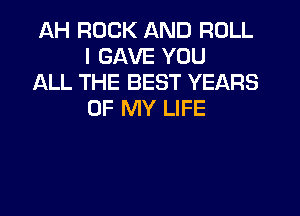 AH ROCK AND ROLL
I GAVE YOU

ALL THE BEST YEARS
OF MY LIFE