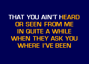 THAT YOU AIN'T HEARD
OR SEEN FROM ME
IN QUITE A WHILE

WHEN THEY ASK YOU
WHERE I'VE BEEN