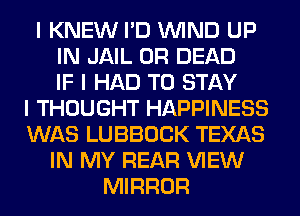 I KNEW I'D ININD UP
IN JAIL 0R DEAD
IF I HAD TO STAY
I THOUGHT HAPPINESS
WAS LUBBOCK TEXAS
IN MY REAR VIEW
MIRROR
