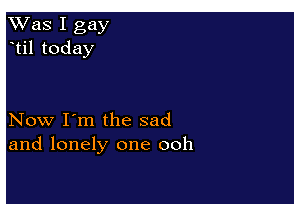 Was I gay
til today

Now I'm the sad
and lonely one ooh