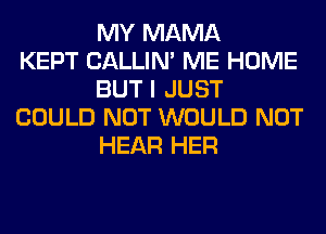 MY MAMA
KEPT CALLIN' ME HOME
BUT I JUST
COULD NOT WOULD NOT
HEAR HER
