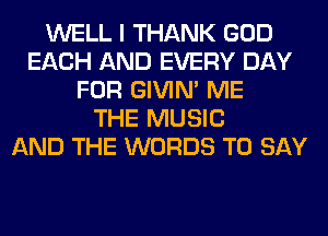 WELL I THANK GOD
EACH AND EVERY DAY
FOR GIVIM ME
THE MUSIC
AND THE WORDS TO SAY