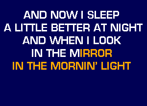 AND NOWI SLEEP
A LITTLE BETTER AT NIGHT
AND WHEN I LOOK
IN THE MIRROR
IN THE MORNIM LIGHT