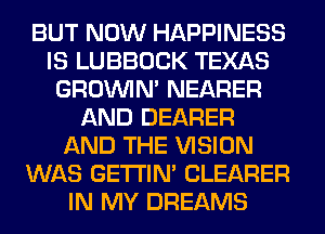BUT NOW HAPPINESS
IS LUBBOCK TEXAS
GROWN NEARER
AND DEARER
AND THE VISION
WAS GETI'IM CLEARER
IN MY DREAMS