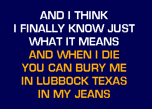 AND I THINK
I FINALLY KNOW JUST
INHAT IT MEANS
AND INHEN I DIE
YOU CAN BURY ME
IN LUBBOCK TEXAS
IN MY JEANS