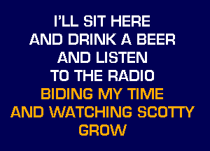 I'LL SIT HERE
AND DRINK A BEER
AND LISTEN
TO THE RADIO
BIDING MY TIME
AND WATCHING SCO'ITY
GROW
