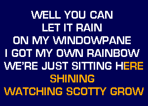 WELL YOU CAN
LET IT RAIN
ON MY UVINDOWPANE
I GOT MY OWN RAINBOW
WERE JUST SITTING HERE
SHINING
WATCHING SCO'ITY GROW