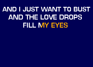 AND I JUST WANT TO BUST
AND THE LOVE DROPS
FILL MY EYES