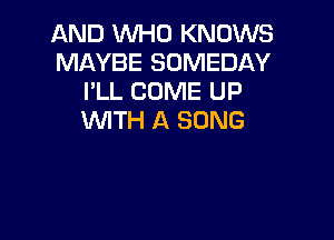 AND WHO KNOWS
MAYBE SUMEDAY
I'LL COME UP
WITH A SONG