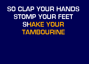 SO CLAP YOUR HANDS
STOMP YOUR FEET
SHAKE YOUR
TAMBOURINE