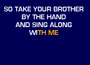 SO TAKE YOUR BROTHER
BY THE HAND
AND SING ALONG
WITH ME