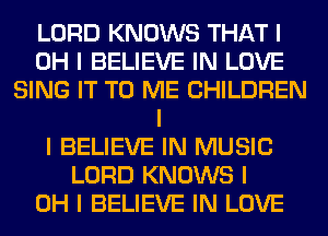 LORD KNOWS THAT I
OH I BELIEVE IN LOVE
SING IT TO ME CHILDREN
I
I BELIEVE IN MUSIC
LORD KNOWS I
OH I BELIEVE IN LOVE