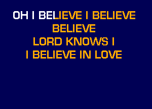 OH I BELIEVE I BELIEVE
BELIEVE
LORD KNOWS I
I BELIEVE IN LOVE