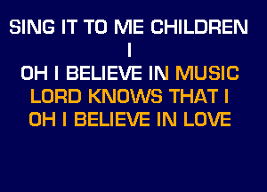 SING IT TO ME CHILDREN
I
OH I BELIEVE IN MUSIC
LORD KNOWS THAT I
OH I BELIEVE IN LOVE