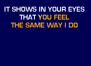 IT SHOWS IN YOUR EYES
THAT YOU FEEL
THE SAME WAY I DO