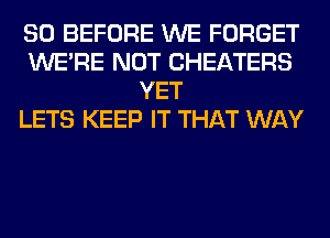 SO BEFORE WE FORGET
WERE NOT CHEATERS
YET
LETS KEEP IT THAT WAY