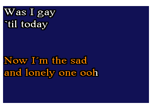 Was I gay
til today

Now I'm the sad
and lonely one ooh