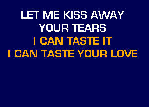 LET ME KISS AWAY
YOUR TEARS
I CAN TASTE IT
I CAN TASTE YOUR LOVE