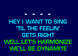 HEY I WANT TO SING
'TIL THE FEELIM
GETS RIGHT
WELL LET'S HARMONIZE
WE'LL BE DYNAMITE