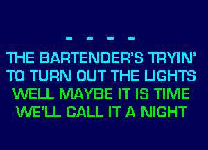 THE BARTENDER'S TRYIN'
T0 TURN OUT THE LIGHTS
WELL MAYBE IT IS TIME
WE'LL CALL IT A NIGHT