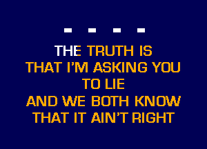 THE TRUTH IS
THAT I'M ASKING YOU
TO LIE
AND WE BOTH KNOW
THAT IT AIN'T RIGHT