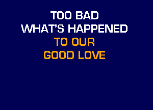 T00 BAD
WHAT'S HAPPENED
TO OUR

GOOD LOVE