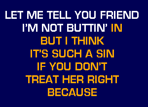 LET ME TELL YOU FRIEND
I'M NOT BUTI'IN' IN
BUT I THINK
ITS SUCH A SIN
IF YOU DON'T
TREAT HER RIGHT
BECAUSE