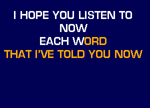 I HOPE YOU LISTEN TO
NOW
EACH WORD
THAT I'VE TOLD YOU NOW