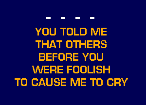 YOU TOLD ME
THAT OTHERS
BEFORE YOU
WERE FOOLISH
T0 CAUSE ME TO CRY