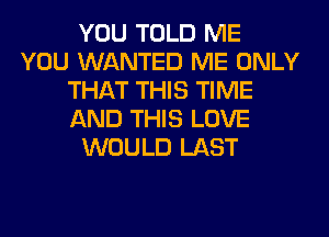 YOU TOLD ME
YOU WANTED ME ONLY
THAT THIS TIME
AND THIS LOVE
WOULD LAST