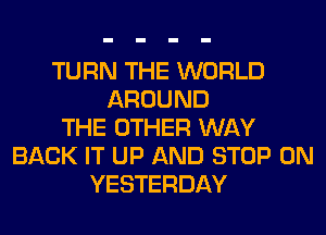 TURN THE WORLD
AROUND
THE OTHER WAY
BACK IT UP AND STOP 0N
YESTERDAY