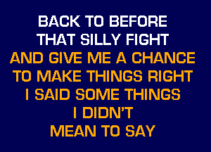 BACK TO BEFORE
THAT SILLY FIGHT
AND GIVE ME A CHANCE
TO MAKE THINGS RIGHT
I SAID SOME THINGS
I DIDN'T
MEAN TO SAY