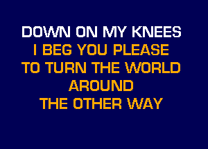 DOWN ON MY KNEES
I BEG YOU PLEASE
T0 TURN THE WORLD
AROUND
THE OTHER WAY