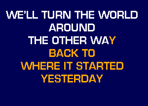 WE'LL TURN THE WORLD
AROUND
THE OTHER WAY
BACK TO
WHERE IT STARTED
YESTERDAY