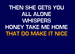 THEN SHE GETS YOU
ALL ALONE
VVHISPERS

HONEY TAKE ME HOME
THAT DO MAKE IT NICE