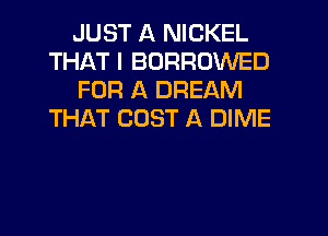 JUST A NICKEL
THAT I BORROWED
FOR A DREAM
THAT COST A DIME