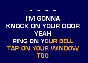 I'M GONNA
KNOCK ON YOUR DOOR

YEAH
RING ON YOUR BELL
TAP ON YOUR VUINDOW
T00
