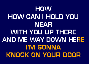 HOW
HOW CAN I HOLD YOU
NEAR

WITH YOU UP THERE
AND ME WAY DOWN HERE

I'M GONNA
KNOCK ON YOUR DOOR