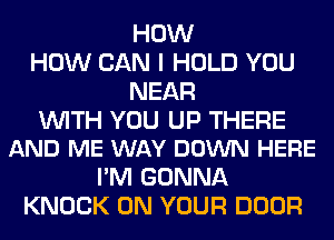 HOW
HOW CAN I HOLD YOU
NEAR

WITH YOU UP THERE
AND ME WAY DOWN HERE

I'M GONNA
KNOCK ON YOUR DOOR