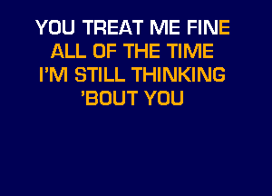 YOU TREAT ME FINE
ALL OF THE TIME
I'M STILL THINKING
'BOUT YOU