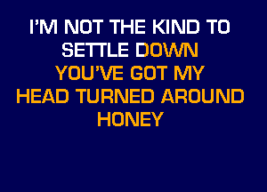 I'M NOT THE KIND T0
SETTLE DOWN
YOU'VE GOT MY
HEAD TURNED AROUND
HONEY
