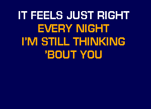 IT FEELS JUST RIGHT
EVERY NIGHT
I'M STILL THINKING
'BUUT YOU