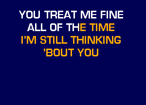 YOU TREAT ME FINE
ALL OF THE TIME
I'M STILL THINKING
'BOUT YOU