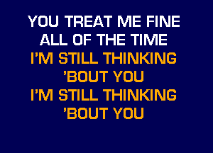 YOU TREAT ME FINE
ALL OF THE TIME
I'M STILL THINKING
'BOUT YOU
I'M STILL THINKING
'BOUT YOU