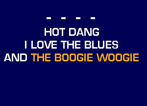 HOT DANG
I LOVE THE BLUES
AND THE BOOGIE WOOGIE