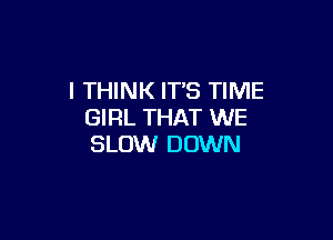 I THINK ITS TIME
GIRL THAT WE

SLOW DOWN