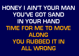 HONEY I AIN'T YOUR MAN
YOU'VE GOT SAND
IN YOUR HAND
TIME FOR ME TO MOVE
ALONG
YOU RUBBED IT IN
ALL WRONG